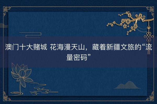 澳门十大赌城 花海漫天山，藏着新疆文旅的“流量密码”