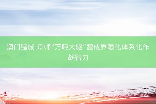澳门赌城 舟师“万吨大驱”酿成界限化体系化作战智力