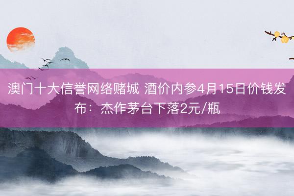 澳门十大信誉网络赌城 酒价内参4月15日价钱发布：杰作茅台下落2元/瓶