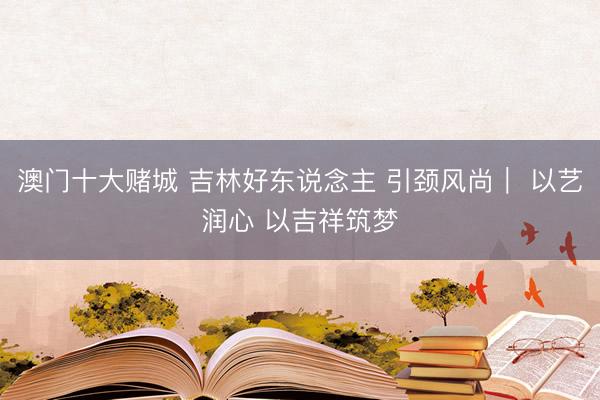 澳门十大赌城 吉林好东说念主 引颈风尚｜ 以艺润心 以吉祥筑梦