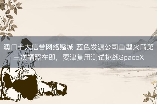 澳门十大信誉网络赌城 蓝色发源公司重型火箭第三次辐照在即，要津复用测试挑战SpaceX