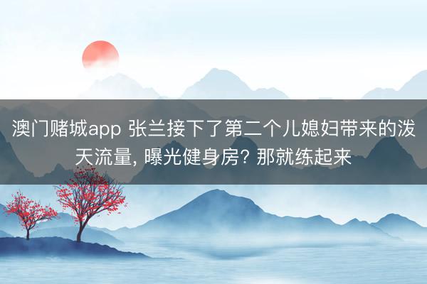 澳门赌城app 张兰接下了第二个儿媳妇带来的泼天流量, 曝光健身房? 那就练起来