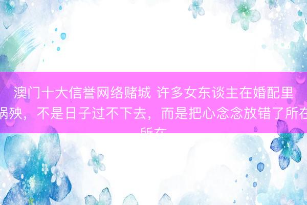 澳门十大信誉网络赌城 许多女东谈主在婚配里祸殃，不是日子过不下去，而是把心念念放错了所在