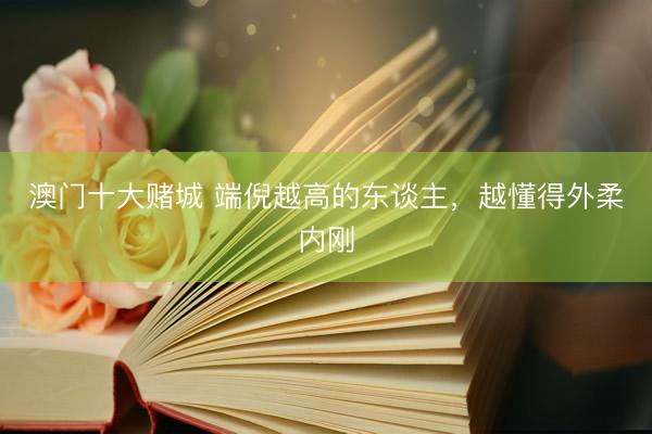 澳门十大赌城 端倪越高的东谈主，越懂得外柔内刚