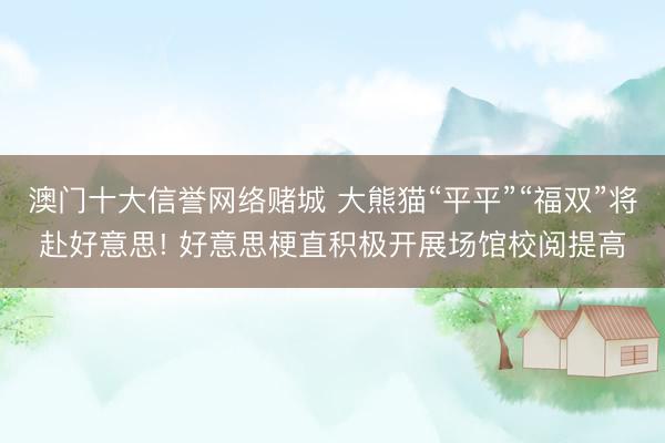 澳门十大信誉网络赌城 大熊猫“平平”“福双”将赴好意思! 好意思梗直积极开展场馆校阅提高
