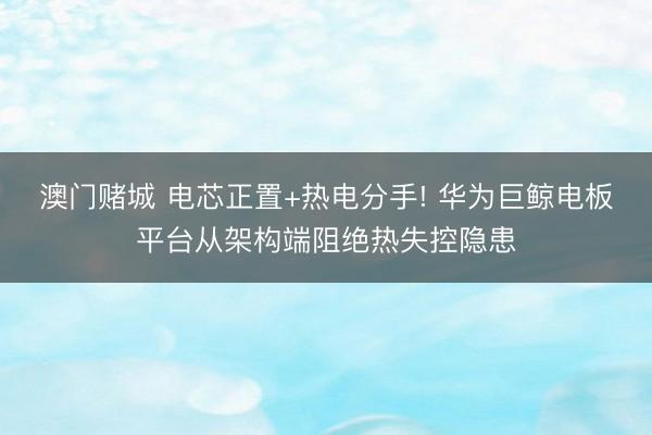 澳门赌城 电芯正置+热电分手! 华为巨鲸电板平台从架构端阻绝热失控隐患