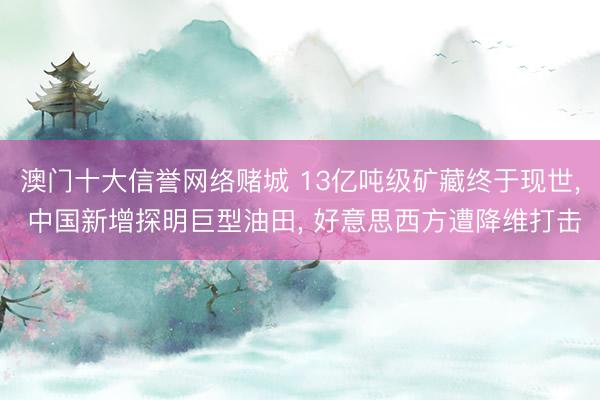 澳门十大信誉网络赌城 13亿吨级矿藏终于现世, 中国新增探明巨型油田, 好意思西方遭降维打击