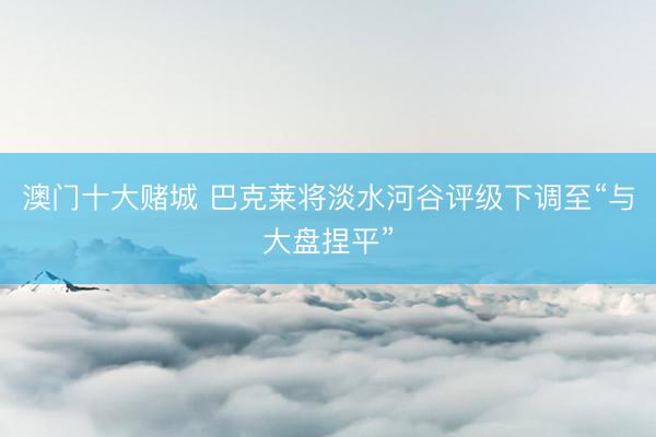 澳门十大赌城 巴克莱将淡水河谷评级下调至“与大盘捏平”